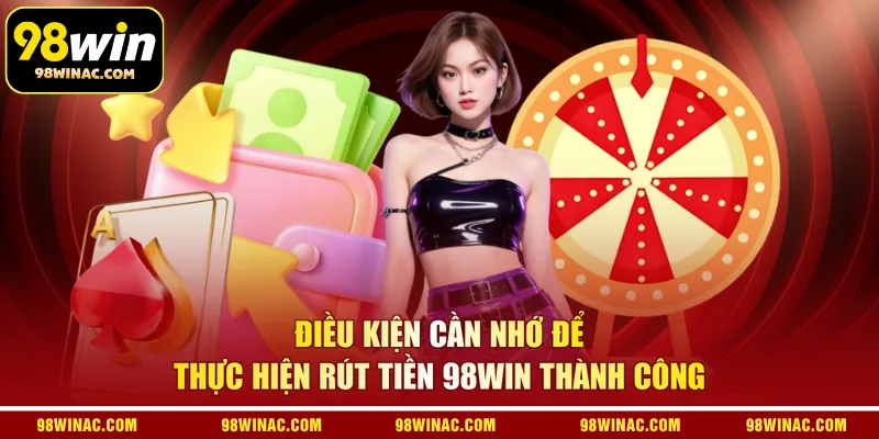 Điều kiện cần nhớ để thực hiện rút tiền 98WIN thành công